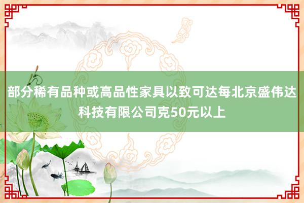 部分稀有品种或高品性家具以致可达每北京盛伟达科技有限公司克50元以上